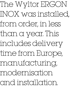 The Wyltor ERGON INOX was installed, from order, in less than a year. This includes delivery time from Europe, manufa...