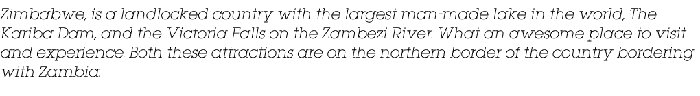 Zimbabwe, is a landlocked country with the largest man made lake in the world, The Kariba Dam, and the Victoria Falls...