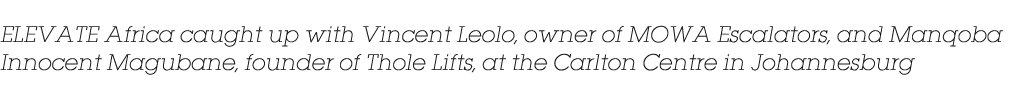 ELEVATE Africa caught up with Vincent Leolo, owner of MOWA Escalators, and Manqoba Innocent Magubane, founder of Thol...